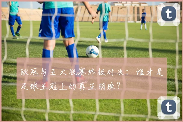欧冠与五大联赛终极对决:谁才是足球王冠上的真正明珠?
